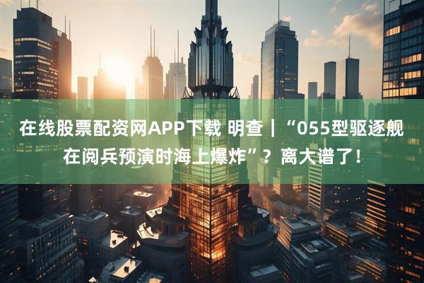 在线股票配资网APP下载 明查｜“055型驱逐舰在阅兵预演时海上爆炸”？离大谱了！