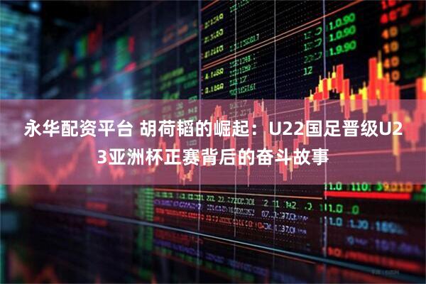 永华配资平台 胡荷韬的崛起：U22国足晋级U23亚洲杯正赛背后的奋斗故事