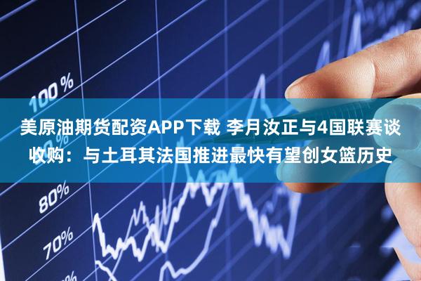 美原油期货配资APP下载 李月汝正与4国联赛谈收购：与土耳其法国推进最快有望创女篮历史
