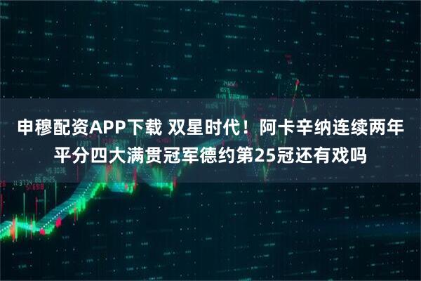 申穆配资APP下载 双星时代！阿卡辛纳连续两年平分四大满贯冠军德约第25冠还有戏吗