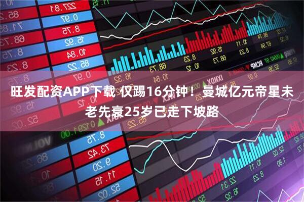 旺发配资APP下载 仅踢16分钟！曼城亿元帝星未老先衰25岁已走下坡路