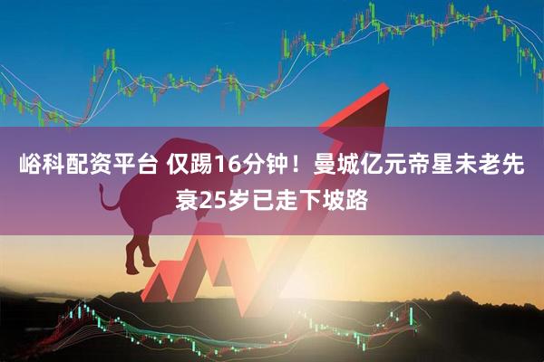 峪科配资平台 仅踢16分钟！曼城亿元帝星未老先衰25岁已走下坡路