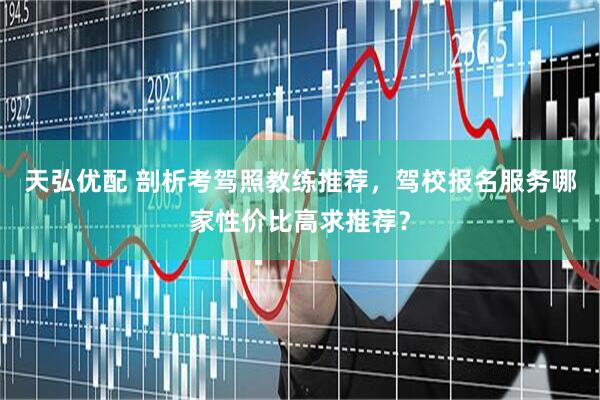 天弘优配 剖析考驾照教练推荐，驾校报名服务哪家性价比高求推荐？