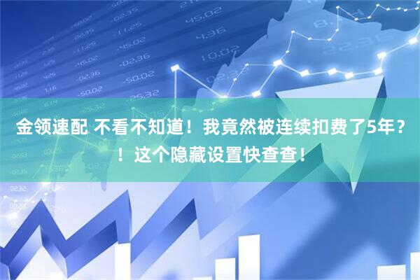 金领速配 不看不知道！我竟然被连续扣费了5年？！这个隐藏设置快查查！