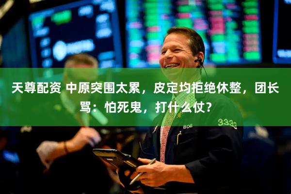 天尊配资 中原突围太累，皮定均拒绝休整，团长骂：怕死鬼，打什么仗？