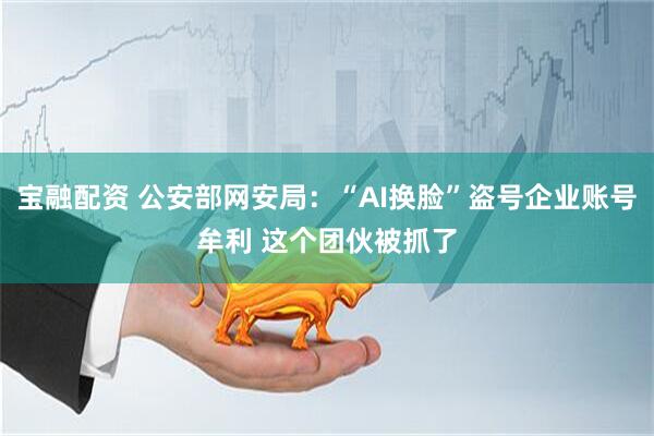 宝融配资 公安部网安局：“AI换脸”盗号企业账号牟利 这个团伙被抓了