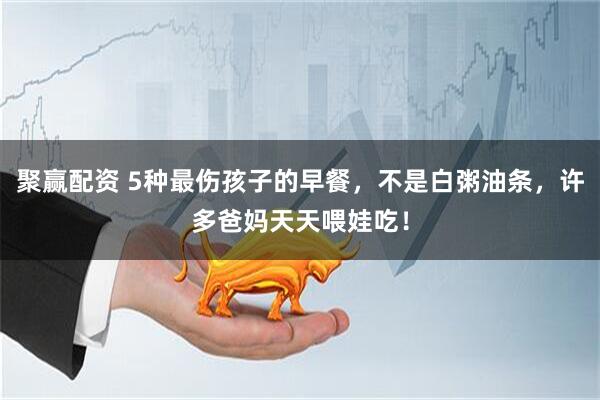 聚赢配资 5种最伤孩子的早餐，不是白粥油条，许多爸妈天天喂娃吃！
