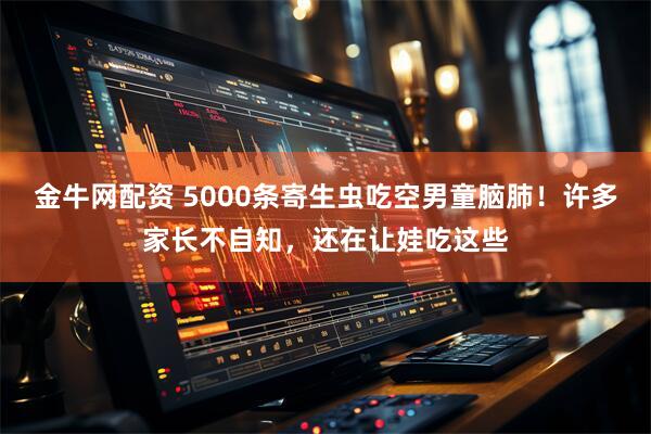金牛网配资 5000条寄生虫吃空男童脑肺！许多家长不自知，还在让娃吃这些