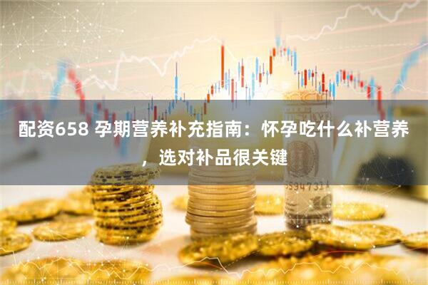 配资658 孕期营养补充指南：怀孕吃什么补营养，选对补品很关键