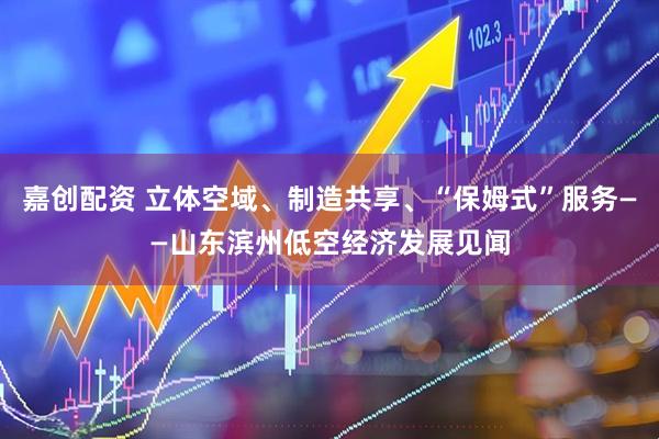 嘉创配资 立体空域、制造共享、“保姆式”服务——山东滨州低空经济发展见闻