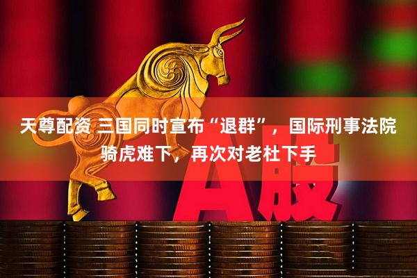 天尊配资 三国同时宣布“退群”，国际刑事法院骑虎难下，再次对老杜下手