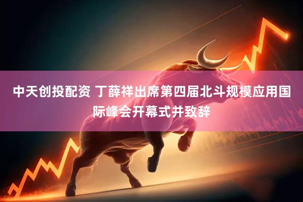 中天创投配资 丁薛祥出席第四届北斗规模应用国际峰会开幕式并致辞