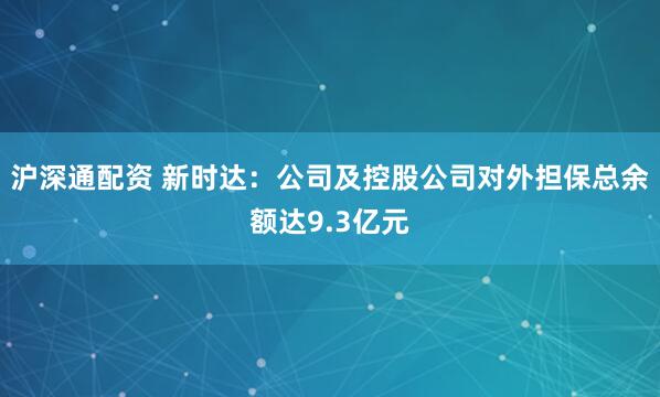 沪深通配资 新时达：公司及控股公司对外担保总余额达9.3亿元