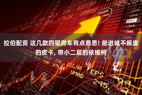 拉伯配资 这几款四驱房车有点意思! 能进城不报废的皮卡, 带小二层的依维柯