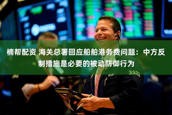 楠帮配资 海关总署回应船舶港务费问题：中方反制措施是必要的被动防御行为