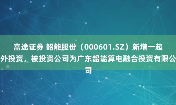 富途证券 韶能股份（000601.SZ）新增一起对外投资，被投资公司为广东韶能算电融合投资有限公司