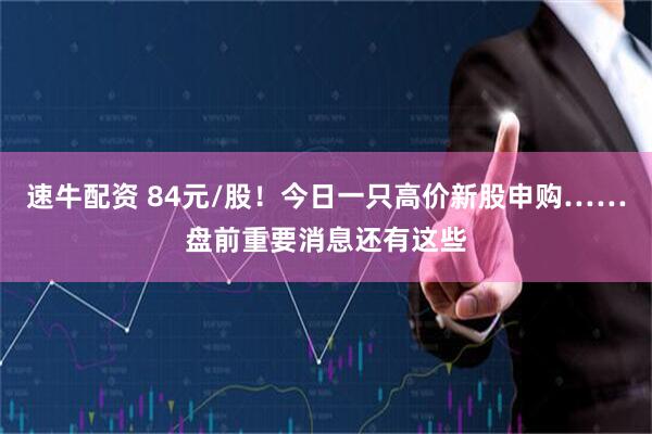 速牛配资 84元/股!今日一只高价新股申购……盘前重要消息还有这些