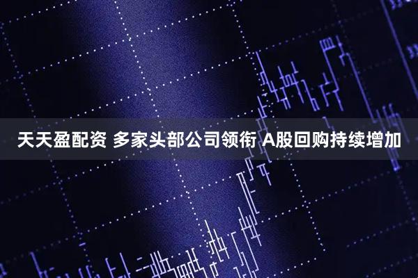 天天盈配资 多家头部公司领衔 A股回购持续增加