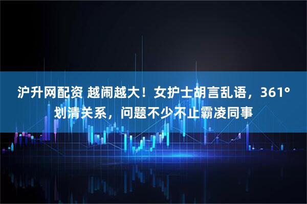 沪升网配资 越闹越大！女护士胡言乱语，361°划清关系，问题不少不止霸凌同事