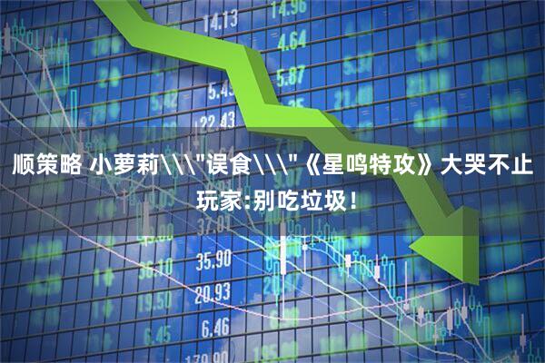 顺策略 小萝莉\＂误食\＂《星鸣特攻》大哭不止 玩家:别吃垃圾！